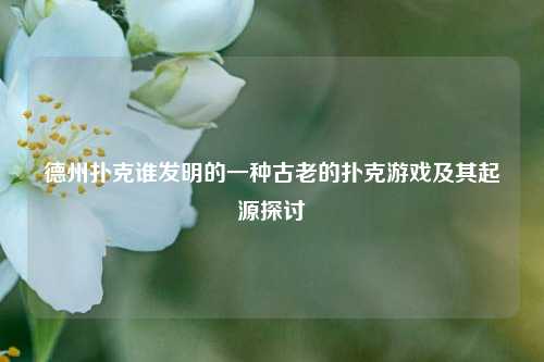 德州扑克谁发明的一种古老的扑克游戏及其起源探讨