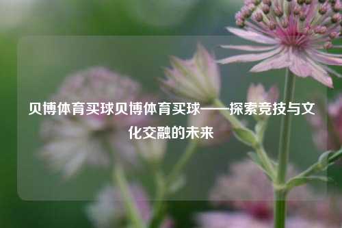 贝博体育买球贝博体育买球——探索竞技与文化交融的未来