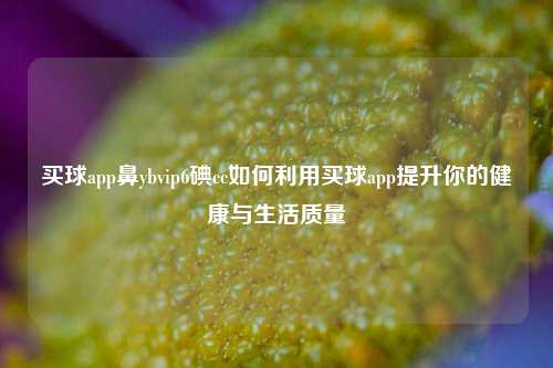 买球app鼻ybvip6碘cc如何利用买球app提升你的健康与生活质量