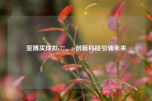 亚博买球拟c77。tv创新科技引领未来
